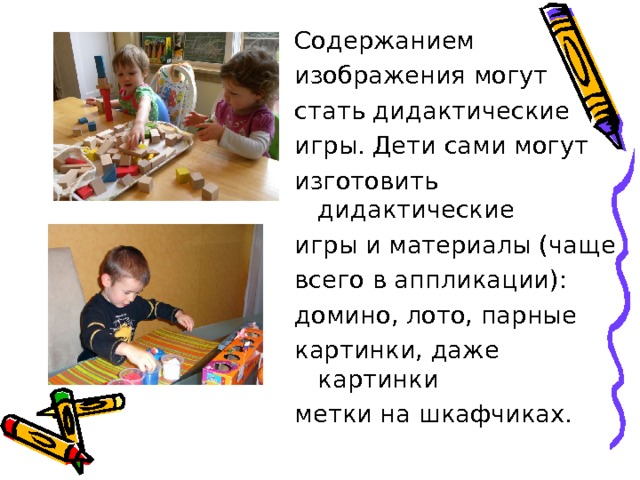 Содержанием изображения могут стать дидактические игры. Дети сами могут изготовить дидактические игры и материалы (чаще всего в аппликации): домино, лото, парные картинки, даже картинки метки на шкафчиках. 