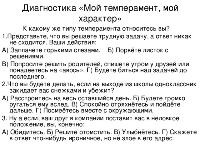 Диагностика «Мой темперамент, мой характер»  К какому же типу темперамента относитесь вы? 1.Представьте, что вы решаете трудную задачу, а ответ никак не сходится. Ваши действия: А) Заплачете горькими слезами. Б) Порвёте листок с решениями. В) Попросите решить родителей, спишете утром у друзей или понадеетесь на «авось». Г) Будете биться над задачей до последнего. 2.Что вы будете делать, если на выходе из школы одноклассник закидает вас снежками и убежит? А) Расстроитесь на весь оставшийся день. Б) Будете громко ругаться ему вслед. В) Спокойно отряхнётесь и пойдёте дальше. Г) Посмеётесь вместе с окружающими. 3. Ну а если, ваш друг в компании поставит вас в неловкое положение, вы, конечно: А) Обидитесь. Б) Решите отомстить. В) Улыбнётесь. Г) Скажете в ответ что-нибудь ироничное, но не злое в его адрес. 