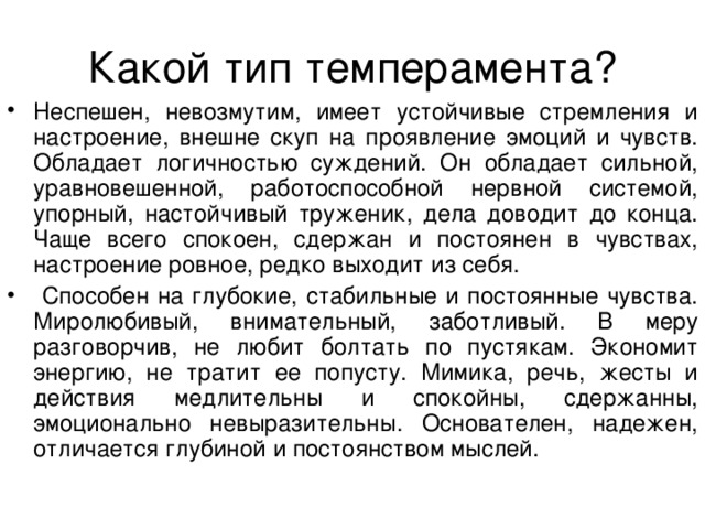Неспешен, невозмутим, имеет устойчивые стремления и настроение, внешне скуп на проявление эмоций и чувств. Обладает логичностью суждений. Он обладает сильной, уравновешенной, работоспособной нервной системой, упорный, настойчивый труженик, дела доводит до конца. Чаще всего спокоен, сдержан и постоянен в чувствах, настроение ровное, редко выходит из себя.  Способен на глубокие, стабильные и постоянные чувства. Миролюбивый, внимательный, заботливый. В меру разговорчив, не любит болтать по пустякам. Экономит энергию, не тратит ее попусту. Мимика, речь, жесты и действия медлительны и спокойны, сдержанны, эмоционально невыразительны. Основателен, надежен, отличается глубиной и постоянством мыслей. 