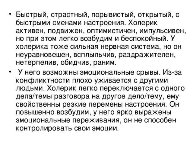 Быстрый, страстный, порывистый, открытый, с быстрыми сменами настроения. Холерик активен, подвижен, оптимистичен, импульсивен, но при этом легко возбудим и беспокойный. У холерика тоже сильная нервная система, но он неуравновешен, всплыльчив, раздражителен, нетерпелив, обидчив, раним.  У него возможны эмоциональные срывы. Из-за конфликтности плохо уживается с другими людьми. Холерик легко переключается с одного дела/темы разговора на другое дело/тему, ему свойственны резкие перемены настроения. Он повышенно возбудим, у него ярко выражены эмоциональные переживания, он не способен контролировать свои эмоции. 