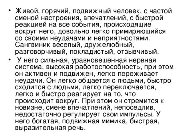 Живой, горячий, подвижный человек, с частой сменой настроения, впечатлений, с быстрой реакцией на все события, происходящие вокруг него, довольно легко примиряющийся со своими неудачами и неприятностями. Сангвиник веселый, дружелюбный, разговорчивый, покладистый, отзывчивый.  У него сильная, уравновешенная нервная система, высокая работоспособность, при этом он активен и подвижен, легко переживает неудачи. Он легко общается с людьми, быстро сходится с людьми, легко переключается, легко и быстро реагирует на то, что происходит вокруг. При этом он стремится к новизне, смене впечатлений, непоседлив, недостаточно регулирует свои импульсы. У него богатая, подвижная мимика, быстрая, выразительная речь. 