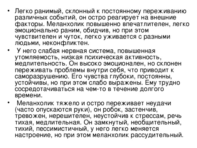 Легко ранимый, склонный к постоянному переживанию различных событий, он остро реагирует на внешние факторы. Меланхолик повышенно впечатлителен, легко эмоционально раним, обидчив, но при этом чувствителен и чуток, легко уживается с разными людьми, неконфликтен.  У него слабая нервная система, повышенная утомляемость, низкая психическая активность, медлительность. Он высоко эмоционален, но склонен переживать проблемы внутри себя, что приводит к саморазрушению. Его чувства глубоки, постоянны, устойчивы, но при этом слабо выражены. Ему трудно сосредотачиваться на чем-то в течение долгого времени.  Меланхолик тяжело и остро переживает неудачи (часто опускаются руки), он робок, застенчив, тревожен, нерешителен, неустойчив к стрессам, речь тихая, медлительная. Он замкнутый, необщительный, тихий, пессимистичный, у него легко меняется настроение, но при этом меланхолик рассудительный. 