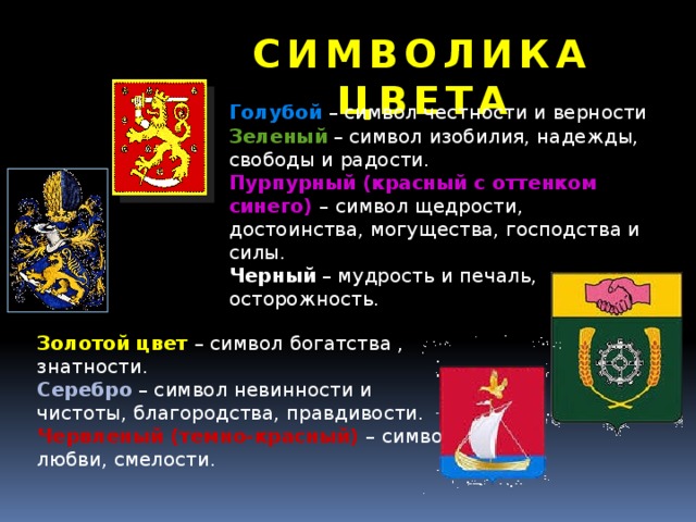 СИМВОЛИКА ЦВЕТА Голубой  – символ честности и верности Зеленый  – символ изобилия, надежды, свободы и радости. Пурпурный (красный с оттенком синего) – символ щедрости, достоинства, могущества, господства и силы. Черный – мудрость и печаль, осторожность. Золотой цвет – символ богатства , знатности. Серебро  – символ невинности и чистоты, благородства, правдивости. Червленый (темно-красный) – символ любви, смелости. 