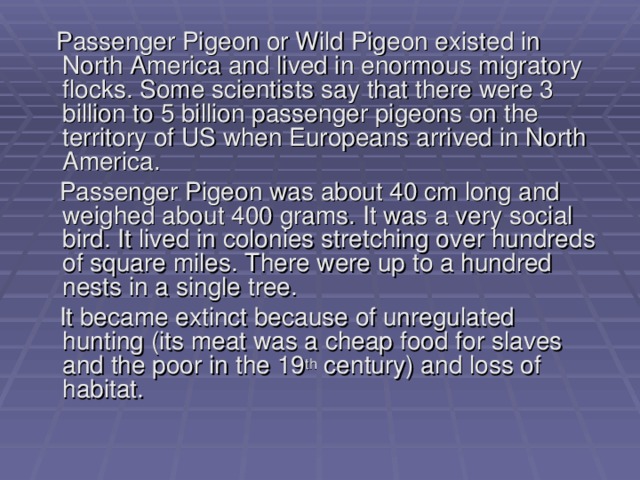  Passenger Pigeon or Wild Pigeon existed in North America and lived in enormous migratory flocks. Some scientists say that there were 3 billion to 5 billion passenger pigeons on the territory of US when Europeans arrived in North America.  Passenger Pigeon was about 40 cm long and weighed about 400 grams. It was a very social bird. It lived in colonies stretching over hundreds of square miles. There were up to a hundred nests in a single tree.  It became extinct because of unregulated hunting (its meat was a cheap food for slaves and the poor in the 19 th century) and loss of habitat. 