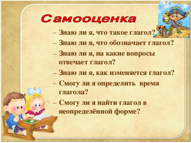 Знаю ли я, что такое глагол?  Знаю ли я, что обозначает глагол?  Знаю ли я, на какие вопросы отвечает глагол? Знаю ли я, как изменяется глагол? Смогу ли я определить время глагола?  Смогу ли я найти глагол в неопределённой форме?  Знаю ли я, что такое глагол?  Знаю ли я, что обозначает глагол?  Знаю ли я, на какие вопросы отвечает глагол? Знаю ли я, как изменяется глагол? Смогу ли я определить время глагола?  Смогу ли я найти глагол в неопределённой форме?    