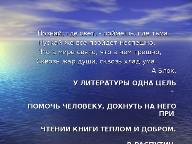  Познай, где свет, - поймешь, где тьма. Пускай же все пройдет неспешно,  Что в мире свято, что в нем грешно, Сквозь жар души, сквозь хлад ума. А.Блок.  У ЛИТЕРАТУРЫ ОДНА ЦЕЛЬ –   ПОМОЧЬ ЧЕЛОВЕКУ, ДОХНУТЬ НА НЕГО ПРИ   ЧТЕНИИ КНИГИ ТЕПЛОМ И ДОБРОМ.   В.РАСПУТИН. 