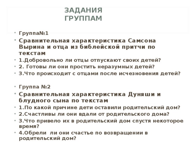   ЗАДАНИЯ ГРУППАМ Группа№1 Сравнительная характеристика Самсона Вырина и отца из библейской притчи по текстам 1.Добровольно ли отцы отпускают своих детей? 2. Готовы ли они простить неразумных детей? 3.Что происходит с отцами после исчезновения детей?  Группа №2 Сравнительная характеристика Дуняши и блудного сына по текстам 1.По какой причине дети оставили родительский дом? 2.Счастливы ли они вдали от родительского дома? 3.Что привело их в родительский дом спустя некоторое время? 4.Обрели ли они счастье по возвращении в родительский дом? 