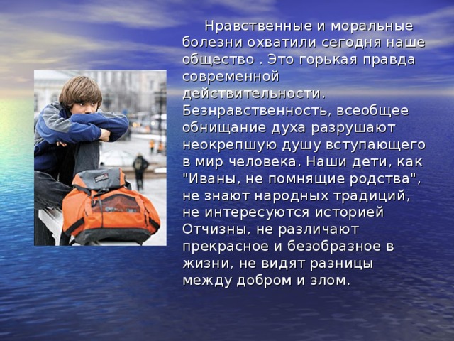  Нравственные и моральные болезни охватили сегодня наше общество . Это горькая правда современной действительности. Безнравственность, всеобщее обнищание духа разрушают неокрепшую душу вступающего в мир человека. Наши дети, как 