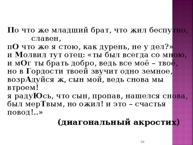     П о что же младший брат, что жил беспутно, славен,  п О что же я стою, как дурень, не у дел?»  и М олвил тут отец: «ты был всегда со мною,  и м О г ты брать добро, ведь все моё – твоё,  но в Г ордости твоей звучит одно земное,  возр А дуйся ж, сын мой, ведь снова мы втроем!  я раду Ю сь, что сын, пропав, нашелся снова,  был мер Т вым, но ожил! и это – счастья повод!..»  (диагональный акростих)    