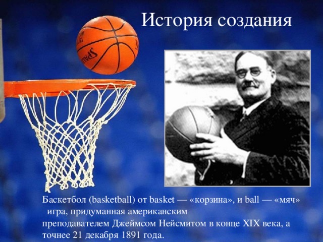  История создания   Баскетбол (basketball) от basket — «корзина», и ball — «мяч»  игра, придуманная американским преподавателем Джеймсом Нейсмитом в конце XIX века, а точнее 21 декабря 1891 года. 