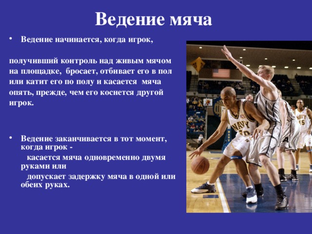 Ведение мяча    Ведение начинается, когда игрок,  получивший контроль над живым мячом на площадке, бросает, отбивает его в пол или катит его по полу и касается мяча опять, прежде, чем его коснется другой игрок.   Ведение заканчивается в тот момент, когда игрок -  касается мяча одновременно двумя руками или  допускает задержку мяча в одной или обеих руках.  