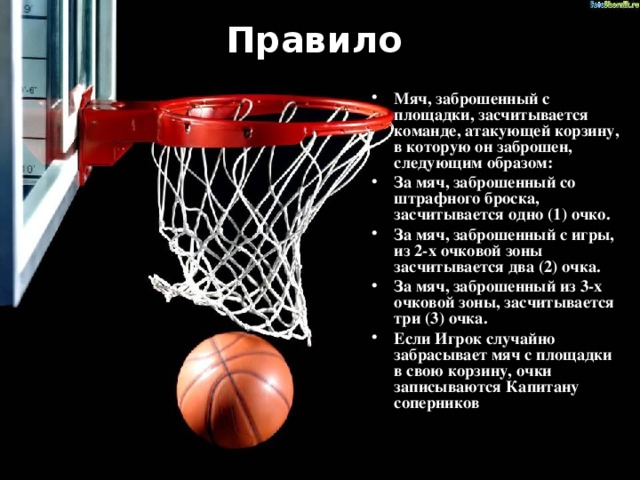 Правило   Мяч, заброшенный с площадки, засчитывается команде, атакующей корзину, в которую он заброшен, следующим образом: За мяч, заброшенный со штрафного броска, засчитывается одно (1) очко. За мяч, заброшенный с игры, из 2-х очковой зоны засчитывается два (2) очка. За мяч, заброшенный из 3-х очковой зоны, засчитывается три (3) очка. Если Игрок случайно забрасывает мяч с площадки в свою корзину, очки записываются Капитану соперников . 