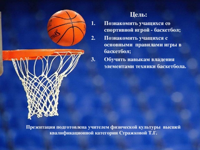 Цель: Познакомить учащихся со спортивной игрой - баскетбол; Познакомить учащихся с основными правилами игры в баскетбол; Обучить навыкам владения элементами техники баскетбола.    Презентация подготовлена учителем физической культуры высшей квалификационной категории Стражковой Т.Г.   