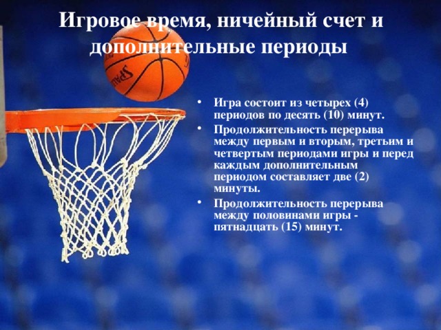 Игровое время, ничейный счет и дополнительные периоды    Игра состоит из четырех (4) периодов по десять (10) минут. Продолжительность перерыва между первым и вторым, третьим и четвертым периодами игры и перед каждым дополнительным периодом составляет две (2) минуты. Продолжительность перерыва между половинами игры - пятнадцать (15) минут. 