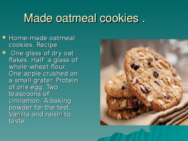 Made oatmeal cookies . Home-made oatmeal cookies. Recipe  One glass of dry oat flakes. Half a glass of whole-wheat flour. One apple crushed on a small grater. Protein of one egg. Two teaspoons of cinnamon. A baking powder for the test. Vanilla and raisin to taste 
