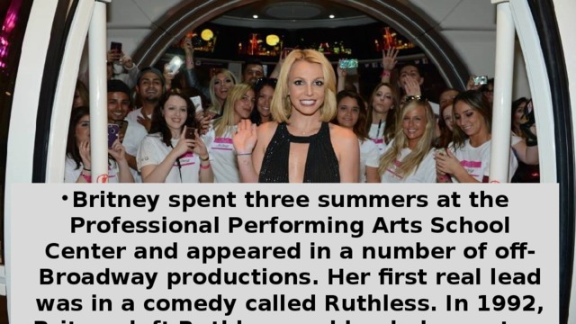 Britney spent three summers at the Professional Performing Arts School Center and appeared in a number of off-Broadway productions. Her first real lead was in a comedy called Ruthless. In 1992, Britney left Ruthless and landed a spot on Star Search. She won the first round, but was beaten by another contestant in the second.