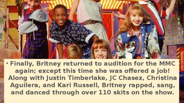 Finally, Britney returned to audition for the MMC again; except this time she was offered a job! Along with Justin Timberlake, JC Chasez, Christina Aguilera, and Kari Russell, Britney rapped, sang, and danced through over 110 skits on the show.