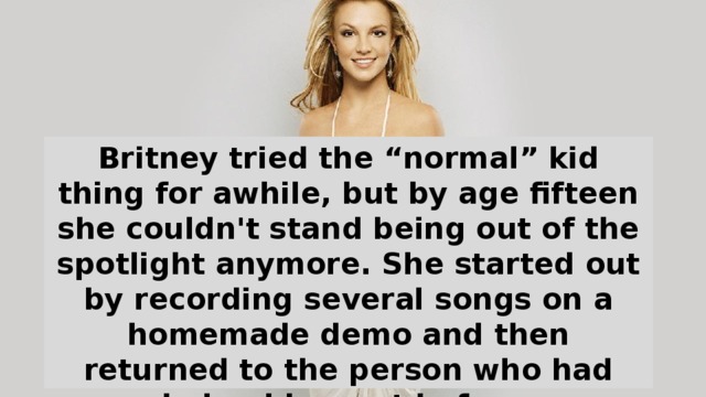 Britney tried the “normal” kid thing for awhile, but by age fifteen she couldn't stand being out of the spotlight anymore. She started out by recording several songs on a homemade demo and then returned to the person who had helped her out before: Entertainment Lawyer Larry Rudolph. Rudolph immediately set Britney up with Jive Records.