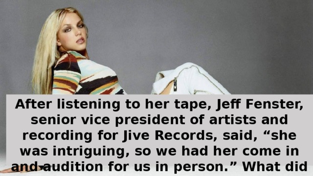 After listening to her tape, Jeff Fenster, senior vice president of artists and recording for Jive Records, said, “she was intriguing, so we had her come in and audition for us in person.” What did she audition to? “Jesus Loves Me” and “I Have Nothing” by Whitney Houston