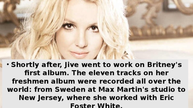 Shortly after, Jive went to work on Britney's first album. The eleven tracks on her freshmen album were recorded all over the world: from Sweden at Max Martin's studio to New Jersey, where she worked with Eric Foster White.