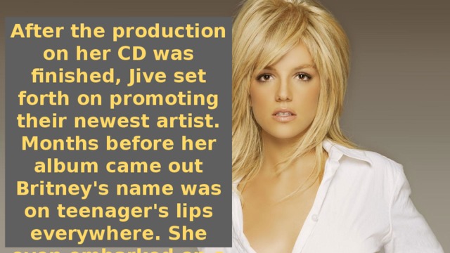 After the production on her CD was finished, Jive set forth on promoting their newest artist. Months before her album came out Britney's name was on teenager's lips everywhere. She even embarked on a mini-tour throughout malls in the US to promote her yet-to-be released CD.