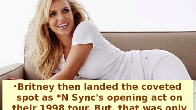 Britney then landed the coveted spot as *N Sync's opening act on their 1998 tour. But, that was only the edge of the iceberg for Britney.