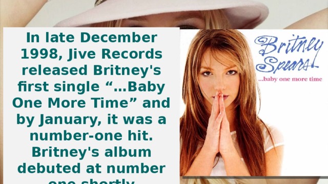 In late December 1998, Jive Records released Britney's first single “…Baby One More Time” and by January, it was a number-one hit. Britney's album debuted at number one shortly thereafter, paving the road for one of the world's biggest stars.