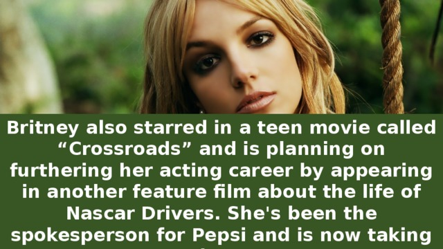 Britney also starred in a teen movie called “Crossroads” and is planning on furthering her acting career by appearing in another feature film about the life of Nascar Drivers. She's been the spokesperson for Pepsi and is now taking on the NFL.