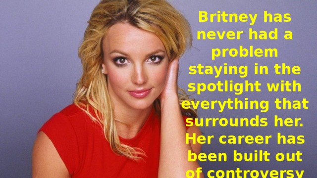 Britney has never had a problem staying in the spotlight with everything that surrounds her. Her career has been built out of controversy and people keep coming back begging for more.