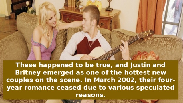 These happened to be true, and Justin and Britney emerged as one of the hottest new couples on the scene. In March 2002, their four-year romance ceased due to various speculated reasons.