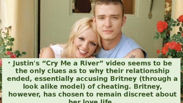 Justin's “Cry Me a River” video seems to be the only clues as to why their relationship ended, essentially accusing Britney (through a look alike model) of cheating. Britney, however, has chosen to remain discreet about her love life.