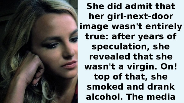She did admit that her girl-next-door image wasn't entirely true: after years of speculation, she revealed that she wasn't a virgin. On! top of that, she smoked and drank alcohol. The media had a hay day coupling Britney with every single man in Hollywood, of which Britney can only laugh .