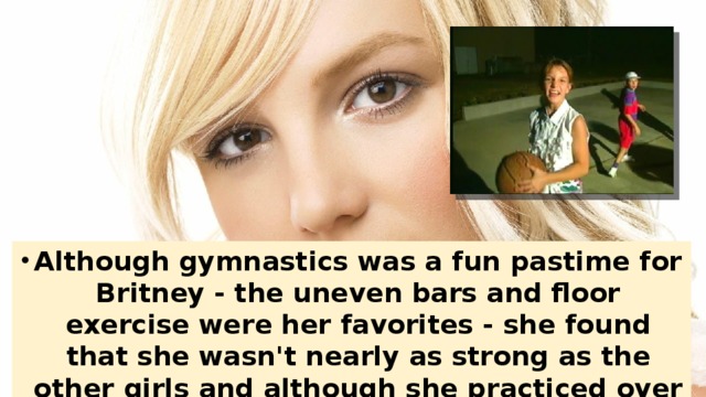 Although gymnastics was a fun pastime for Britney - the uneven bars and floor exercise were her favorites - she found that she wasn't nearly as strong as the other girls and although she practiced over three hours a day, the moves didn't come near as easy to her.