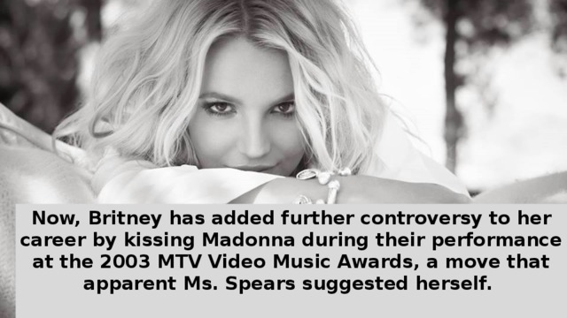 Now, Britney has added further controversy to her career by kissing Madonna during their performance at the 2003 MTV Video Music Awards, a move that apparent Ms. Spears suggested herself.