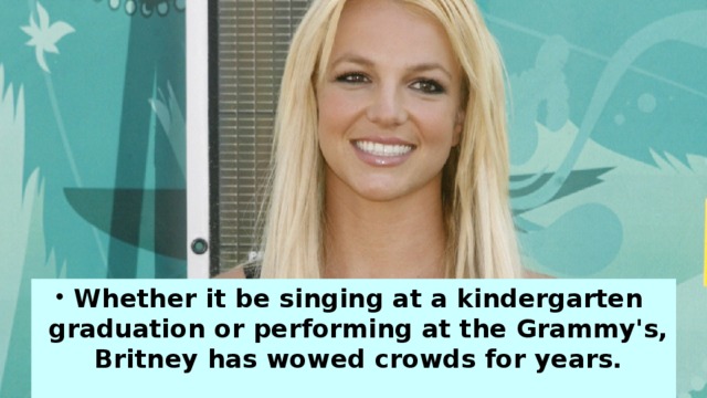 Whether it be singing at a kindergarten graduation or performing at the Grammy's, Britney has wowed crowds for years.