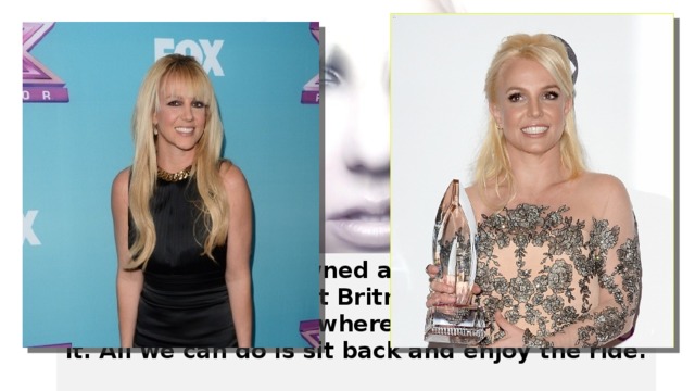 Having been crowned as the “Princess of Pop,” it seems that Britney's career has no bounds and can go wherever she chooses for it. All we can do is sit back and enjoy the ride.