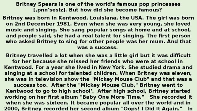 Britney Spears is one of the world's famous pop princesses [,pnn'seslz]. But how did she become famous? Britney was born in Kentwood, Louisiana, the USA. The girl was born on 2nd December 1981. Even when she was very young, she loved music and singing. She sang popular songs at home and at school, and people said, she had a real talent for singing. The first person who asked Britney to sing for other people was her mum. And that was a success. Britney travelled a lot when she was a little girl but it was difficult for her because she missed her friends who were at school in Kentwood. For a year she lived in New York. She studied drama and singing at a school for talented children. When Britney was eleven, she was in television show the 