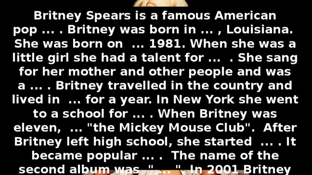 Complete the sentences. Speak about Britney Spears. Britney Spears is a famous American pop ... . Britney was born in ... , Louisiana. She was born on ... 1981. When she was a little girl she had a talent for ... . She sang for her mother and other people and was a ... . Britney travelled in the country and lived in ... for a year. In New York she went to a school for ... . When Britney was eleven, ... 