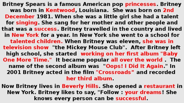 Britney Spears is a famous American pop princesses . Britney was born in Kentwood , Louisiana. She was born on 2nd December 1981. When she was a little girl she had a talent for singing . She sang for her mother and other people and that was a success . Britney travelled in the country and lived in New York for a year. In New York she went to a school for talented children. When Britney was eleven, she was in television show 