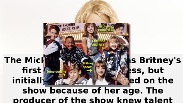 The Mickey Mouse Club was Britney's first real taste of success, but initially she wasn't allowed on the show because of her age. The producer of the show knew talent when he saw it, though, and set Britney up with an agent in New York.