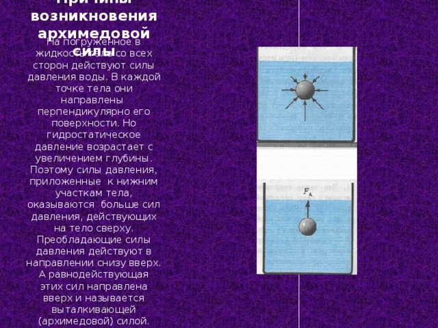 Причины возникновения архимедовой силы На погруженное в жидкость тело со всех сторон действуют силы давления воды. В каждой точке тела они направлены перпендикулярно его поверхности. Но гидростатическое давление возрастает с увеличением глубины. Поэтому силы давления, приложенные к нижним участкам тела, оказываются больше сил давления, действующих на тело сверху. Преобладающие силы давления действуют в направлении снизу вверх. А равнодействующая этих сил направлена вверх и называется выталкивающей (архимедовой) силой. 