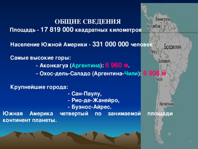 ОБЩИЕ СВЕДЕНИЯ  Площадь - 17 819 000 квадратных километров   Население Южной Америки - 331 000 000 человек   Самые высокие горы:  - Аконкагуа ( Аргентина ): 6 960 м .  - Охос-дель-Саладо (Аргентина- Чили ): 6 908 м .   Крупнейшие города:  - Сан-Паулу,  - Рио-де-Жанейро,  - Буэнос-Айрес. Южная Америка четвертый по занимаемой площади континент планеты.  