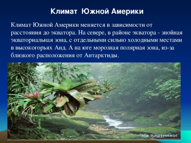 Климат Южной Америки Климат Южной Америки меняется в зависимости от расстояния до экватора. На севере, в районе экватора - знойная экваториальная зона, с отдельными сильно холодными местами в высокогорьях Анд. А на юге морозная полярная зона, из-за близкого расположения от Антарктиды.  