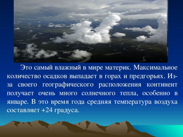  Это самый влажный в мире материк. Максимальное количество осадков выпадает в горах и предгорьях. Из-за своего географического расположения континент получает очень много солнечного тепла, особенно в январе. В это время года средняя температура воздуха составляет +24 градуса. 