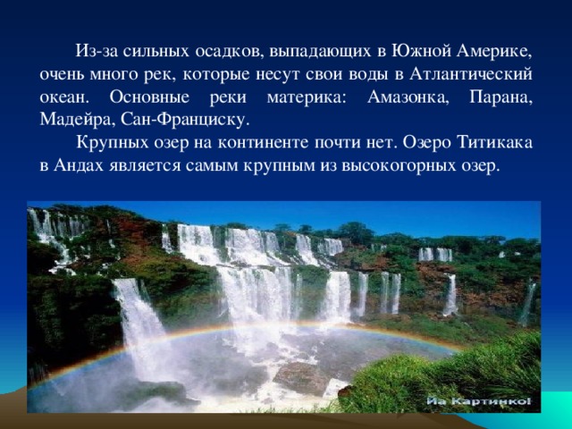  Из-за сильных осадков, выпадающих в Южной Америке, очень много рек, которые несут свои воды в Атлантический океан. Основные реки материка: Амазонка, Парана, Мадейра, Сан-Франциску.  Крупных озер на континенте почти нет. Озеро Титикака в Андах является самым крупным из высокогорных озер. 