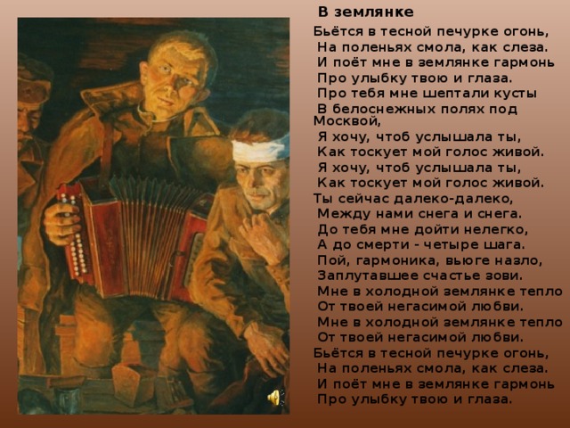  В землянке Бьётся в тесной печурке огонь,  На поленьях смола, как слеза.  И поёт мне в землянке гармонь  Про улыбку твою и глаза.  Про тебя мне шептали кусты  В белоснежных полях под Москвой,  Я хочу, чтоб услышала ты,  Как тоскует мой голос живой.  Я хочу, чтоб услышала ты,  Как тоскует мой голос живой. Ты сейчас далеко-далеко,  Между нами снега и снега.  До тебя мне дойти нелегко,  А до смерти - четыре шага.  Пой, гармоника, вьюге назло,  Заплутавшее счастье зови.  Мне в холодной землянке тепло  От твоей негасимой любви.  Мне в холодной землянке тепло  От твоей негасимой любви. Бьётся в тесной печурке огонь,  На поленьях смола, как слеза.  И поёт мне в землянке гармонь  Про улыбку твою и глаза.   