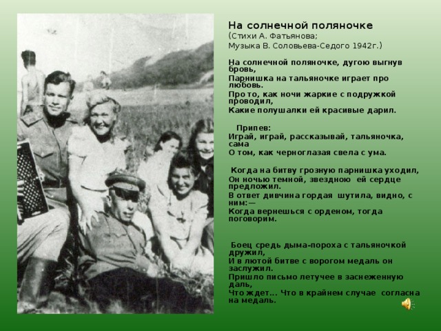 На солнечной поляночке  (Стихи А. Фатьянова; Музыка В. Соловьева-Седого 1942г.)   На солнечной поляночке, дугою выгнув бровь, Парнишка на тальяночке играет про любовь. Про то, как ночи жаркие с подружкой проводил, Какие полушалки ей красивые дарил.    Припев: Играй, играй, рассказывай, тальяночка, сама О том, как черноглазая свела с ума.    Когда на битву грозную парнишка уходил, Он ночью темной, звездною ей сердце предложил. В ответ дивчина гордая шутила, видно, с ним:— Когда вернешься с орденом, тогда поговорим.      Боец средь дыма-пороха с тальяночкой дружил, И в лютой битве с ворогом медаль он заслужил. Пришло письмо летучее в заснеженную даль, Что ждет... Что в крайнем случае согласна на медаль.    