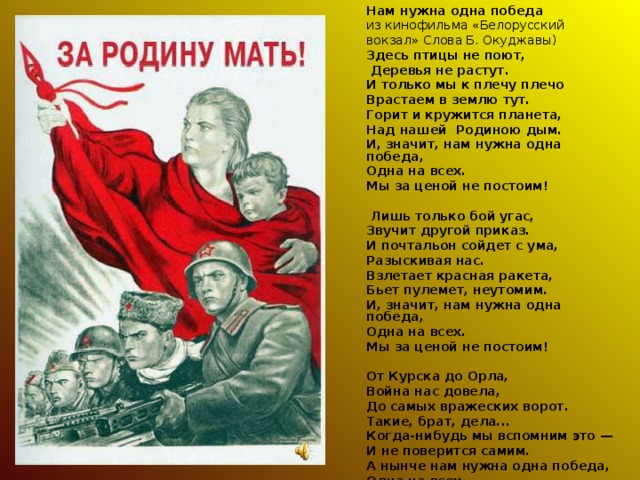 Нам нужна одна победа из кинофильма «Белорусский вокзал» Слова Б. Окуджавы) Здесь птицы не поют,  Деревья не растут. И только мы к плечу плечо Врастаем в землю тут. Горит и кружится планета, Над нашей Родиною дым. И, значит, нам нужна одна победа, Одна на всех. Мы за ценой не постоим!    Лишь только бой угас, Звучит другой приказ. И почтальон сойдет с ума, Разыскивая нас. Взлетает красная ракета, Бьет пулемет, неутомим. И, значит, нам нужна одна победа, Одна на всех. Мы за ценой не постоим!   От Курска до Орла, Война нас довела, До самых вражеских ворот. Такие, брат, дела... Когда-нибудь мы вспомним это — И не поверится самим. А нынче нам нужна одна победа, Одна на всех. Мы за ценой не постоим!  