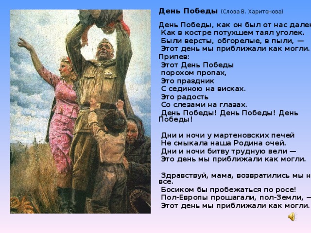 День Победы (Слова В. Харитонова)   День Победы, как он был от нас далек,   Как в костре потухшем таял уголек.   Были версты, обгорелые, в пыли, —   Этот день мы приближали как могли. Припев:   Этот День Победы   порохом пропах,   Это праздник   С сединою на висках.   Это радость   Со слезами на глазах.   День Победы! День Победы! День Победы!    Дни и ночи у мартеновских печей   Не смыкала наша Родина очей.   Дни и ночи битву трудную вели —   Это день мы приближали как могли.     Здравствуй, мама, возвратились мы не все.   Босиком бы пробежаться по росе!   Пол-Европы прошагали, пол-Земли, —   Этот день мы приближали как могли.          