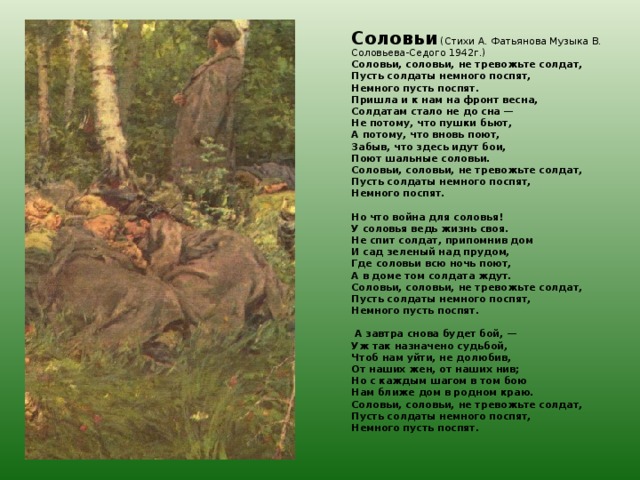 Соловьи (Стихи А. Фатьянова Музыка В. Соловьева-Седого 1942г.) Соловьи, соловьи, не тревожьте солдат, Пусть солдаты немного поспят, Немного пусть поспят. Пришла и к нам на фронт весна, Солдатам стало не до сна — Не потому, что пушки бьют, А потому, что вновь поют, Забыв, что здесь идут бои, Поют шальные соловьи. Соловьи, соловьи, не тревожьте солдат, Пусть солдаты немного поспят, Немного поспят.   Но что война для соловья! У соловья ведь жизнь своя. Не спит солдат, припомнив дом И сад зеленый над прудом, Где соловьи всю ночь поют, А в доме том солдата ждут. Соловьи, соловьи, не тревожьте солдат, Пусть солдаты немного поспят, Немного пусть поспят.    А завтра снова будет бой, — Уж так назначено судьбой, Чтоб нам уйти, не долюбив, От наших жен, от наших нив; Но с каждым шагом в том бою Нам ближе дом в родном краю. Соловьи, соловьи, не тревожьте солдат, Пусть солдаты немного поспят, Немного пусть поспят.  